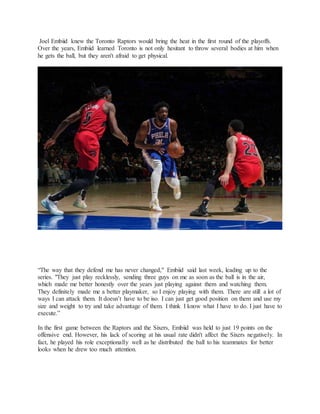 Joel Embiid knew the Toronto Raptors would bring the heat in the first round of the playoffs.
Over the years, Embiid learned Toronto is not only hesitant to throw several bodies at him when
he gets the ball, but they aren't afraid to get physical.
“The way that they defend me has never changed," Embiid said last week, leading up to the
series. "They just play recklessly, sending three guys on me as soon as the ball is in the air,
which made me better honestly over the years just playing against them and watching them.
They definitely made me a better playmaker, so I enjoy playing with them. There are still a lot of
ways I can attack them. It doesn’t have to be iso. I can just get good position on them and use my
size and weight to try and take advantage of them. I think I know what I have to do. I just have to
execute.”
In the first game between the Raptors and the Sixers, Embiid was held to just 19 points on the
offensive end. However, his lack of scoring at his usual rate didn't affect the Sixers negatively. In
fact, he played his role exceptionally well as he distributed the ball to his teammates for better
looks when he drew too much attention.
 