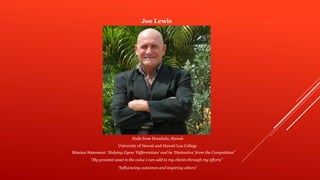 Joe Lewis
Hails from Honolulu, Hawaii
University of Hawaii and Hawaii Loa College
“My greatest asset is the value I can add to my clients through my efforts”
Mission Statement: ‘Helping Gyms ‘Differentiate’ and be ‘Distinctive’ from the Competition”
“Influencing outcomes and inspiring others”
 