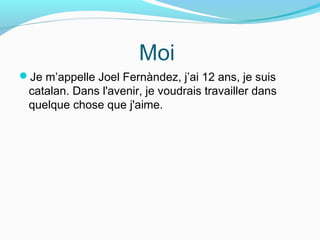 Moi
Je m’appelle Joel Fernàndez, j’ai 12 ans, je suis
catalan. Dans l'avenir, je voudrais travailler dans
quelque chose que j'aime.
 