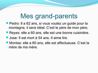 Mes grand-parents
Pedro: Il a 62 ans, si vous voulez un guide pour la
montagne, il sera idéal. C’est le père de mon père.
Reyes: elle a 60 ans, elle est une bonne cuisinière.
Jose: Il est mort à 54 ans. Il aime lire.
Montse: elle a 60 ans, elle est affectueuse. C’est la
mère de ma mère.
 