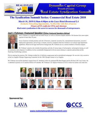 -345882-409492<br />The Syndication Summit Series: Commercial Real Estate 2010<br />March 16, 2010 8:30am-6:00pm at the Luxe Hotel-Brentwood LA<br />Exclusive Networking Opportunities, No-Host Bar with Hors d'oeuvres<br /> 8 hours of CE credits for CPAs and Attorneys<br />Real estate syndication is the secret to success for thousands of entrepreneurs.<br />-1270250190Joel L Fishman: Featured Speaker (Other Featured Speakers Below)  <br />Joel L Fishman is a corporate and real estate lawyer, as well as a business dispute mediator. His business law career spans a period of more than 30 years.<br />Areas of practice include purchase and sale of business, corporate securities law, entertainment transactions, executive employment agreements, and serving as outside counsel to companies that have limited or no in-house legal department capabilities. Based on his legal and business background, Mr. Fishman acts as a neutral mediator of business dispute.<br />Mr. Fishman’s practice also includes the purchase and sale of various types of real property, real property leasing, as well as community redevelopment. In addition, he has considerable background in diverse areas relating to corporate sponsorship and the financing of technology ventures.<br />Prior to entering law practice, Mr. Fishman worked for a California congressman and on presidential campaigns. He was also a key executive at the Los Angeles Olympic Organizing Committee for the 1984 Olympic Games in Los Angeles.<br />Mr. Fishman received his bachelor’s degree from UC, Berkeley (where he graduated Phi Beta Kappa) and his JD from USC Law Center. He is admitted to practice in CA and the District of Columbia. Mr. Fishman is an Adjunct Professor at UCLA where he teaches real estate law. <br />600075145415<br />                                                            <br />Sponsored by:<br />47625023685546501052749552702560250825<br />www.realestatesyndicationsummit.com<br />