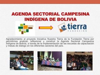 AGENDA SECTORIAL CAMPESINA
INDÍGENA DE BOLIVIA
Agradecimiento al proyecto Iniciativa Nuestra Tierra de la Fundación Tierra por
permitirnos analizar, reflexionar y construir la Agenda Sectorial Campesina
Indígena de Bolivia, a través de la implementación de las escuelas de capacitación
y mesas de dialogo en los diferentes sectores del país.
 