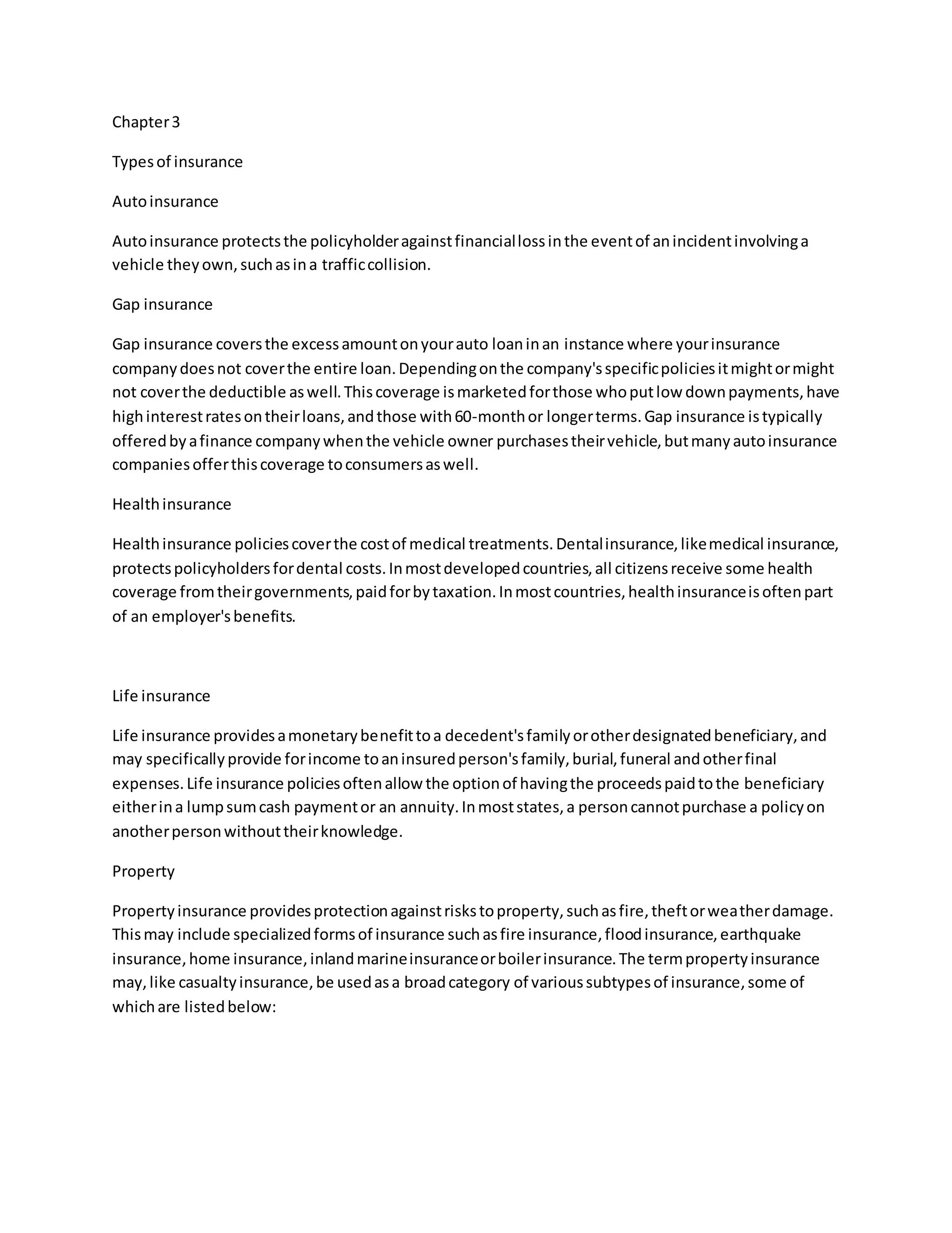 Chapter3
Typesof insurance
Autoinsurance
Autoinsurance protectsthe policyholderagainstfinanciallossinthe eventof anincidentinvolvinga
vehicle theyown,suchasina trafficcollision.
Gap insurance
Gap insurance coversthe excessamountonyourauto loaninan instance where yourinsurance
companydoesnot coverthe entire loan.Dependingonthe company'sspecificpoliciesitmightormight
not coverthe deductible aswell.Thiscoverage ismarketedforthose whoputlow downpayments,have
highinterestratesontheirloans,andthose with60-monthor longerterms.Gap insurance istypically
offeredbyafinance companywhenthe vehicle owner purchasestheirvehicle,butmanyautoinsurance
companiesofferthiscoverage toconsumersaswell.
Healthinsurance
Healthinsurance policiescoverthe costof medical treatments.Dentalinsurance,likemedical insurance,
protectspolicyholdersfordental costs.Inmostdevelopedcountries,all citizensreceive some health
coverage fromtheirgovernments,paidforbytaxation.Inmostcountries,healthinsuranceisoftenpart
of an employer'sbenefits.
Life insurance
Life insurance providesamonetarybenefittoa decedent'sfamilyorotherdesignatedbeneficiary,and
may specificallyprovide forincome toaninsuredperson'sfamily,burial,funeral andotherfinal
expenses.Life insurance policiesoftenallow the optionof havingthe proceedspaidtothe beneficiary
eitherina lumpsumcash paymentor an annuity.Inmoststates,a personcannotpurchase a policyon
anotherpersonwithouttheirknowledge.
Property
Propertyinsurance providesprotectionagainstriskstoproperty,suchasfire,theftorweatherdamage.
Thismay include specializedformsof insurance suchasfire insurance,floodinsurance,earthquake
insurance,home insurance,inlandmarineinsuranceorboilerinsurance.The termpropertyinsurance
may,like casualtyinsurance,be usedasa broadcategory of varioussubtypesof insurance,some of
whichare listedbelow:
 