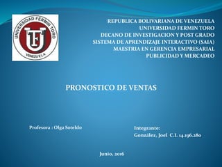 REPUBLICA BOLIVARIANA DE VENEZUELA
UNIVERSIDAD FERMIN TORO
DECANO DE INVESTIGACION Y POST GRADO
SISTEMA DE APRENDIZAJE INTERACTIVO (SAIA)
MAESTRIA EN GERENCIA EMPRESARIAL
PUBLICIDAD Y MERCADEO
PRONOSTICO DE VENTAS
Profesora : Olga Soteldo Integrante:
González, Joel C.I. 14.196.280
Junio, 2016
 
