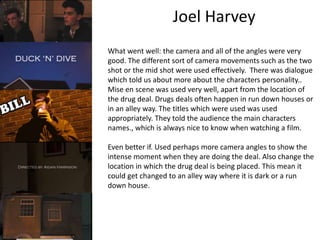 Joel Harvey 
What went well: the camera and all of the angles were very 
good. The different sort of camera movements such as the two 
shot or the mid shot were used effectively. There was dialogue 
which told us about more about the characters personality.. 
Mise en scene was used very well, apart from the location of 
the drug deal. Drugs deals often happen in run down houses or 
in an alley way. The titles which were used was used 
appropriately. They told the audience the main characters 
names., which is always nice to know when watching a film. 
Even better if. Used perhaps more camera angles to show the 
intense moment when they are doing the deal. Also change the 
location in which the drug deal is being placed. This mean it 
could get changed to an alley way where it is dark or a run 
down house. 
 