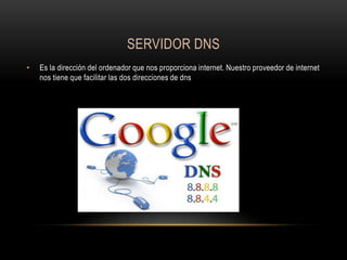 SERVIDOR DNS
•

Es la dirección del ordenador que nos proporciona internet. Nuestro proveedor de internet
nos tiene que facilitar las dos direcciones de dns

 