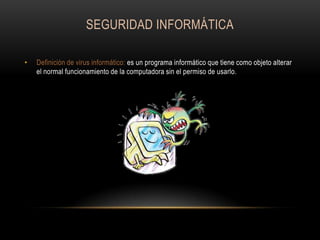 SEGURIDAD INFORMÁTICA
•

Definición de virus informático: es un programa informático que tiene como objeto alterar
el normal funcionamiento de la computadora sin el permiso de usarlo.

 