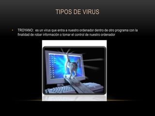 TIPOS DE VIRUS
•

TROYANO: es un virus que entra a nuestro ordenador dentro de otro programa con la
finalidad de robar información o tomar el control de nuestro ordenador

 