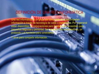 DEFINICIÓN DE UNA RED INFORMÁTICA
• Una red informática es un grupo de computadoras que comparten
información a través de tecnología de cable o inalámbrica. Por lo general
están disponibles en corporaciones pero también son accesibles para
pequeños negocios y personas. Se requieren dos computadoras, un
protocolo y el hardware para conectarlos.
• Y sirve para compartir información.

 