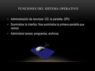 FUNCIONES DEL SISTEMA OPERATIVO 
• Administración de recursos: CD, la pantalla, CPU 
• Suministrar la interfaz: Nos sumini...