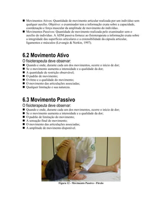 Movimentos Ativos: Quantidade de movimento articular realizada por um indivíduo sem
  qualquer auxílio. Objetivo: o examinador tem a informação exata sobre a capacidade,
  coordenação e força muscular da amplitude de movimento do indivíduo.
  Movimentos Passivos: Quantidade de movimento realizada pelo examinador sem o
  auxílio do indivíduo. A ADM passiva fornece ao fisioterapeuta a informação exata sobre
  a integridade das superfícies articulares e a extensibilidade da cápsula articular,
  ligamentos e músculos (Levangie & Norkin, 1997).



6.2 Movimento Ativo
O fisioterapeuta deve observar:
  Quando e onde, durante cada um dos movimentos, ocorre o início de dor;
  Se o movimento aumenta a intensidade e a qualidade da dor;
  A quantidade de restrição observável;
  O padrão de movimento;
  O ritmo e a qualidade do movimento;
  O movimento das articulações associadas;
  Qualquer limitação e sua natureza.



6.3 Movimento Passivo
O fisioterapeuta deve observar:
  Quando e onde, durante cada um dos movimentos, ocorre o início de dor;
  Se o movimento aumenta a intensidade e a qualidade da dor;
  O padrão de limitação do movimento;
  A sensação final do movimento;
  O movimento das articulações associadas;
  A amplitude de movimento disponível.




                          Figura 12 - Movimento Passivo - Flexão
 