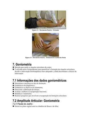 Figura 13 - Movimento Passivo - Extensão




                Figura 14 - Movimento Passivo - Deslizamento medial da Patela




7. Goniometria
  Método para medir os ângulos articulares do corpo;
  É utilizado pelos fisioterapeutas para quantificar a limitação dos ângulos articulares,
  decidir a intervenção fisioterapêutica mais adequada e, ainda documentar a eficácia da
  intervenção.



7.1 Informações dos dados goniométricos
  Determinar a presença ou não de disfunção;
  Estabelecer um diagnóstico;
  Estabelecer os objetivos do tratamento;
  Direcionar a fabricação de órteses;
  Avaliar a melhora ou recuperação funcional;
  Modificar o tratamento;
  Realizar pesquisas que envolvam a recuperação de limitações articulares


7.2 Amplitude Articular- Goniometria
7.2.1 Flexão do Joelho
  Ocorre no plano sagital entre os côndilos do fêmur e da tíbia;
 