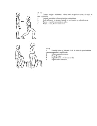 26- rm
1. Comece em pé e mantenha a coluna ereta, em posição neutra, ao longo de
todo o exercício.
2. Coloque uma perna à frente e flexione-a lentamente.
3. Volte a ficar em pé devagar, fazendo os movimentos na ordem inversa.
4. Repita o exercício alternando os lados.
5. Repita 3 vezes, 1 ou 2 vezes ao dia.
27- rp
1. Empilhe livros no chão até 15 em de altura, e apóie-se numa
cadeira para ajudar a equilibrar-se.
2. Suba o degrau lentamente.
3. Desça devagar.
4. Repita 5 vezes, 1 ou 2 vezes ao dia.
5. Repita com o outro lado.
 