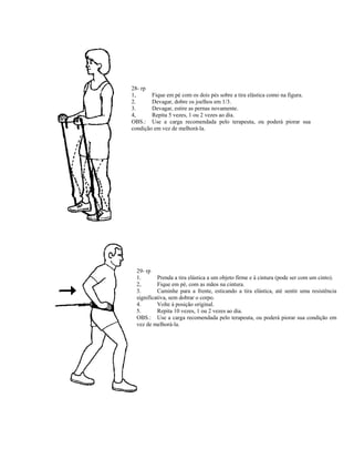 28- rp
1, Fique em pé com os dois pés sobre a tira elástica como na figura.
2. Devagar, dobre os joelhos em 1/3.
3. Devagar, estire as pernas novamente.
4, Repita 5 vezes, 1 ou 2 vezes ao dia.
OBS.: Use a carga recomendada pelo terapeuta, ou poderá piorar sua
condição em vez de melhorá-la.
29- rp
1. Prenda a tira elástica a um objeto firme e à cintura (pode ser com um cinto).
2, Fique em pé, com as mãos na cintura.
3. Caminhe para a frente, esticando a tira elástica, até sentir uma resistência
significativa, sem dobrar o corpo.
4. Volte à posição original.
5. Repita 10 vezes, 1 ou 2 vezes ao dia.
OBS.: Use a carga recomendada pelo terapeuta, ou poderá piorar sua condição em
vez de melhorá-la.
 