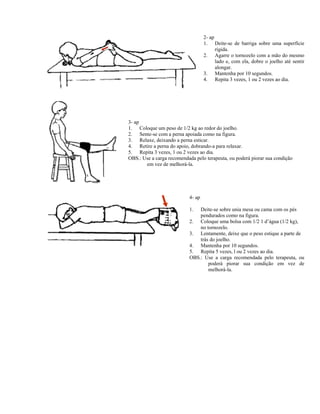 2- ap
1. Deite-se de barriga sobre uma superfície
rígida.
2. Agarre o tornozelo com a mão do mesmo
lado e, com ela, dobre o joelho até sentir
alongar.
3. Mantenha por 10 segundos.
4. Repita 3 vezes, 1 ou 2 vezes ao dia.
3- ap
1. Coloque um peso de 1/2 kg ao redor do joelho.
2. Sente-se com a perna apoiada como na figura.
3. Relaxe, deixando a perna esticar.
4. Retire a perna do apoio, dobrando-a para relaxar.
5. Repita 3 vezes, 1 ou 2 vezes ao dia.
OBS.: Use a carga recomendada pelo terapeuta, ou poderá piorar sua condição
em vez de melhorá-la.
4- ap
1. Deite-se sobre unia mesa ou cama com os pés
pendurados como na figura.
2. Coloque uma bolsa com 1/2 1 d’água (1/2 kg),
no tornozelo.
3. Lentamente, deixe que o peso estique a parte de
trás do joelho.
4. Mantenha por 10 segundos.
5. Repita 5 vezes, l ou 2 vezes ao dia.
OBS.: Use a carga recomendada pelo terapeuta, ou
poderá piorar sua condição em vez de
melhorá-la.
 