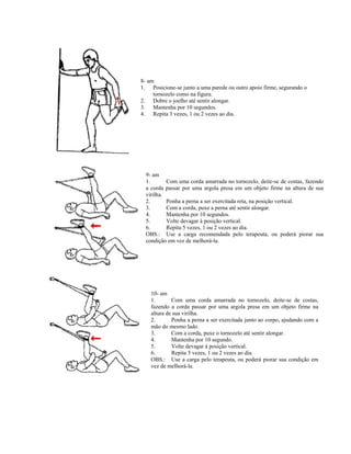 8- am
1. Posicione-se junto a uma parede ou outro apoio firme, segurando o
tornozelo como na figura.
2. Dobre o joelho até sentir alongar.
3. Mantenha por 10 segundos.
4. Repita 3 vezes, 1 ou 2 vezes ao dia.
9- am
1. Com uma corda amarrada no tornozelo, deite-se de costas, fazendo
a corda passar por uma argola presa em um objeto firme na altura de sua
virilha.
2. Ponha a perna a ser exercitada reta, na posição vertical.
3. Com a corda, puxe a perna até sentir alongar.
4. Mantenha por 10 segundos.
5. Volte devagar à posição vertical.
6. Repita 5 vezes, 1 ou 2 vezes ao dia.
OBS.: Use a carga recomendada pelo terapeuta, ou poderá piorar sua
condição em vez de melhorá-la.
10- am
1. Com uma corda amarrada no tornozelo, deite-se de costas,
fazendo a corda passar por uma argola presa em um objeto firme na
altura de sua virilha.
2. Ponha a perna a ser exercitada junto ao corpo, ajudando com a
mão do mesmo lado.
3. Com a corda, puxe o tornozelo até sentir alongar.
4. Mantenha por 10 segundo.
5. Volte devagar à posição vertical.
6. Repita 5 vezes, 1 ou 2 vezes ao dia.
OBS.: Use a carga pelo terapeuta, ou poderá piorar sua condição em
vez de melhorá-la.
 