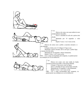 15- rm
1. Deite-se de costas com uma toalha de rosto
enrolada debaixo do joelho.
2. Eleve o calcanhar do solo até a perna estar
esticada.
3. Mantenha por 10 segundos e volte
lentamente.
4. Repita 5 vezes, 1 ou 2 vezes ao dia.
16- rp
1. Deite-se de costas com o joelho a exercitar esticado e o
outro dobrado.
2. Coloque a bolsa com 1/2 l d'água (1/2 kg), no pé.
3. Mantendo a perna esticada, eleve-a até que o joelho fique
no mesmo nível do outro.
4. Mantenha por 10 segundos e abaixe lentamente.
5. Repita 5 vezes, 1 ou 2 vezes ao dia.
OB S.: Use a carga recomendada pelo terapeuta, ou poderá piorar
sua condição em vez de melhorá-la.
17- rp
1. Deite-se de costas com uma toalha de banho
enrolada em baixo do joelho e outra perna dobrada.
2. Coloque 1/2 kg no pé, como na figura.
3. Eleve o calcanhar até que a perna fique esticada.
4. Mantenha por 10 segundos e volte lentamente.
5. Repita 5 vezes, 1 ou 2 vezes ao dia.
OBS.: Use a carga recomendada pelo terapeuta, ou
poderá piorar sua condição em vez de melhorá-la.
 