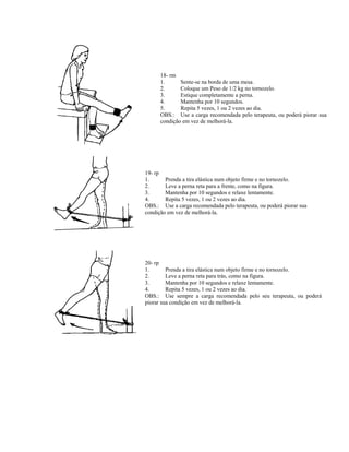 18- rm
1. Sente-se na borda de uma mesa.
2. Coloque um Peso de 1/2 kg no tornozelo.
3. Estique completamente a perna.
4. Mantenha por 10 segundos.
5. Repita 5 vezes, 1 ou 2 vezes ao dia.
OBS.: Use a carga recomendada pelo terapeuta, ou poderá piorar sua
condição em vez de melhorá-la.
19- rp
1. Prenda a tira elástica num objeto firme e no tornozelo.
2. Leve a perna reta para a frente, como na figura.
3. Mantenha por 10 segundos e relaxe lentamente.
4. Repita 5 vezes, 1 ou 2 vezes ao dia.
OBS.: Use a carga recomendada pelo terapeuta, ou poderá piorar sua
condição em vez de melhorá-la.
20- rp
1. Prenda a tira elástica num objeto firme e no tornozelo.
2. Leve a perna reta para trás, como na figura.
3. Mantenha por 10 segundos e relaxe lentamente.
4. Repita 5 vezes, 1 ou 2 vezes ao dia.
OBS.: Use sempre a carga recomendada pelo seu terapeuta, ou poderá
piorar sua condição em vez de melhorá-la.
 