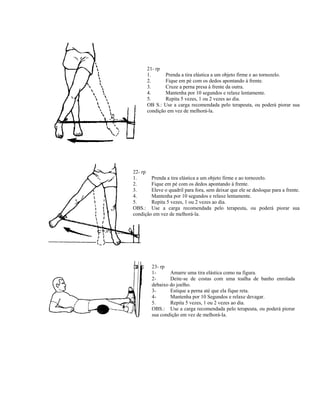 21- rp
1. Prenda a tira elástica a um objeto firme e ao tornozelo.
2. Fique em pé com os dedos apontando à frente.
3. Cruze a perna presa à frente da outra.
4. Mantenha por 10 segundos e relaxe lentamente.
5. Repita 5 vezes, 1 ou 2 vezes ao dia.
OB S.: Use a carga recomendada pelo terapeuta, ou poderá piorar sua
condição em vez de melhorá-la.
22- rp
1. Prenda a tira elástica a um objeto firme e ao tornozelo.
2. Fique em pé com os dedos apontando à frente.
3. Eleve o quadril para fora, sem deixar que ele se desloque para a frente.
4. Mantenha por 10 segundos e relaxe lentamente.
5. Repita 5 vezes, 1 ou 2 vezes ao dia.
OBS.: Use a carga recomendada pelo terapeuta, ou poderá piorar sua
condição em vez de melhorá-la.
23- rp
1- Amarre uma tira elástica como na figura.
2- Deite-se de costas com uma toalha de banho enrolada
debaixo do joelho.
3- Estique a perna até que ela fique reta.
4- Mantenha por 10 Segundos e relaxe devagar.
5. Repita 5 vezes, 1 ou 2 vezes ao dia.
OBS.: Use a carga recomendada pelo terapeuta, ou poderá piorar
sua condição em vez de melhorá-la.
 