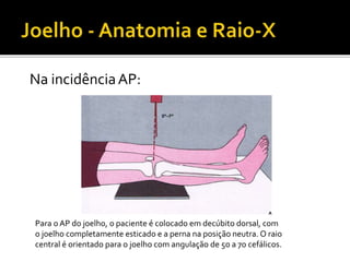 Na incidênciaAP:
Para o AP do joelho, o paciente é colocado em decúbito dorsal, com
o joelho completamente esticado e a perna na posição neutra. O raio
central é orientado para o joelho com angulação de 5o a 7o cefálicos.
 