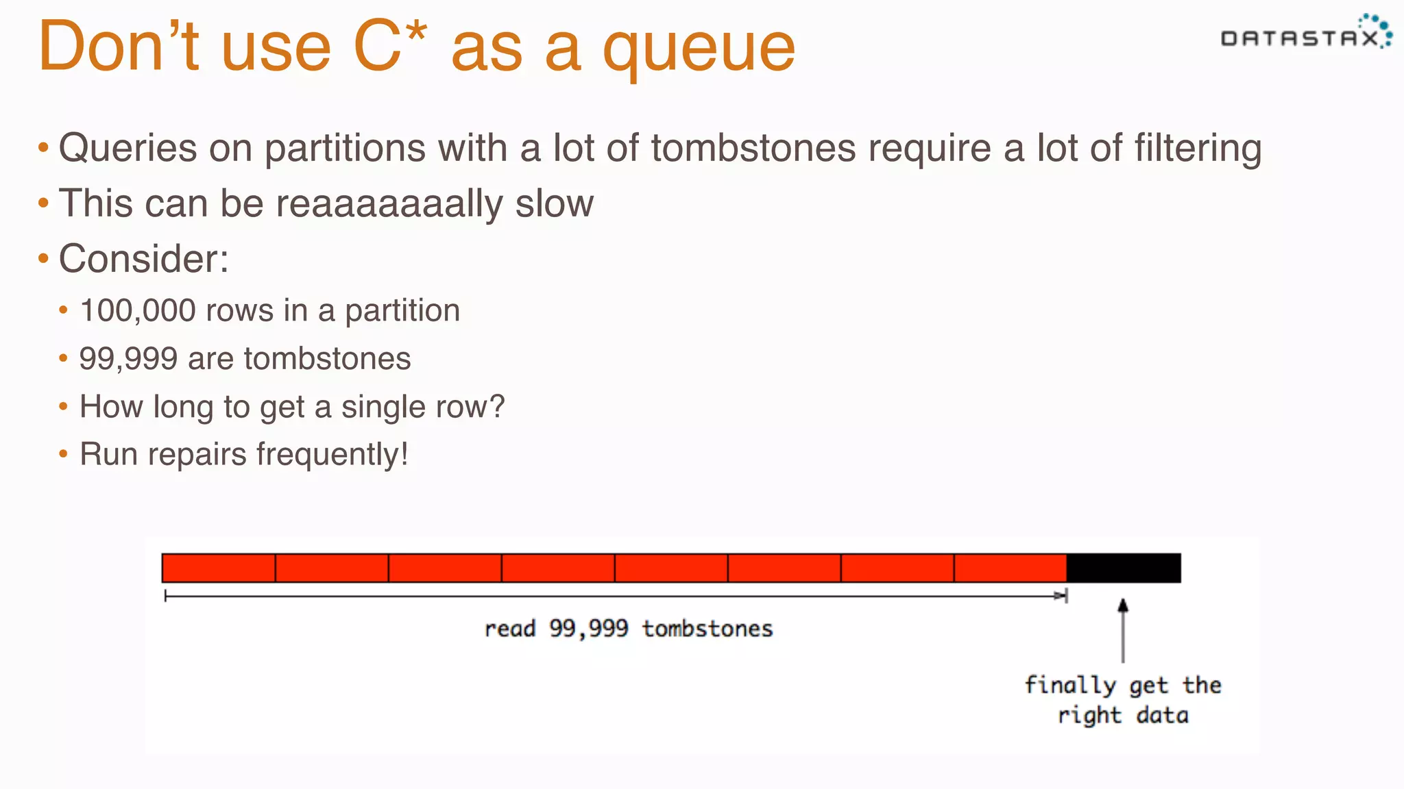 Don’t use C* as a queue
• Queries on partitions with a lot of tombstones require a lot of ﬁltering
• This can be reaaaaaaally slow
• Consider:
•  100,000 rows in a partition
•  99,999 are tombstones
•  How long to get a single row?
•  Run repairs frequently!
 
