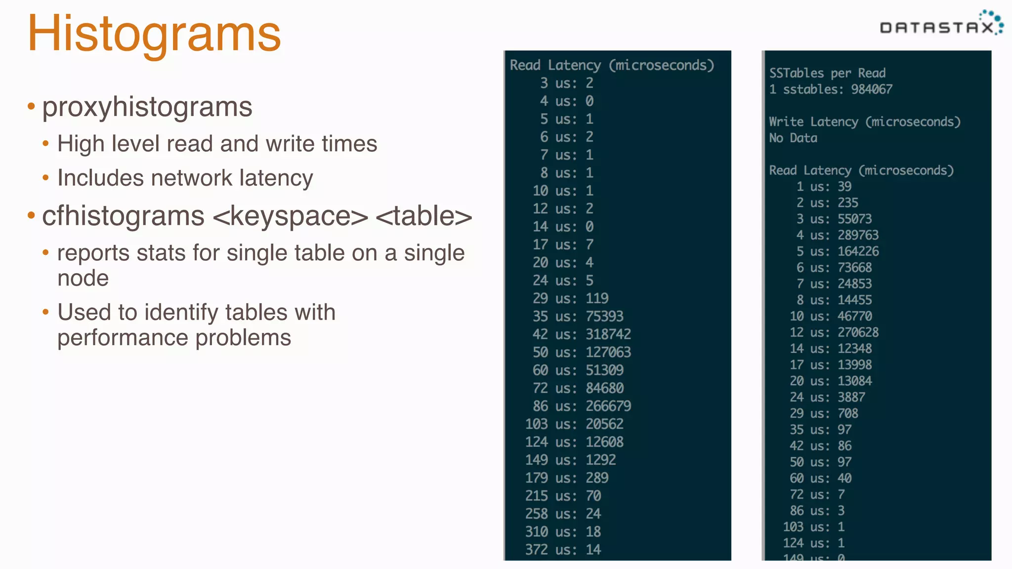 Histograms
• proxyhistograms
•  High level read and write times
•  Includes network latency
• cfhistograms <keyspace> <table>
•  reports stats for single table on a single
node
•  Used to identify tables with
performance problems
 