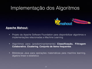 Implementação dos Algoritmos
Apache Mahout:
• Projeto da Apache Software Foundation para disponibilizar algoritmos e
implementações relacionadas a Machine Learning
• Algoritmos para (predominantemente) Classiﬁcação, Filtragem
Colaborativa, Clustering, Conjunto de items frequentes
• Bibliotecas Java para operações matemáticas para machine learning,
álgebra linear e estatística
17
 