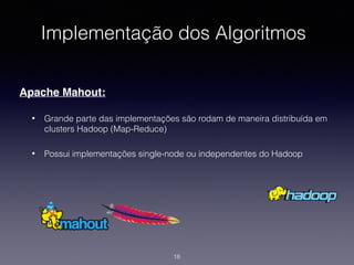 Implementação dos Algoritmos
Apache Mahout:
• Grande parte das implementações são rodam de maneira distribuída em
clusters Hadoop (Map-Reduce)
• Possui implementações single-node ou independentes do Hadoop
18
 