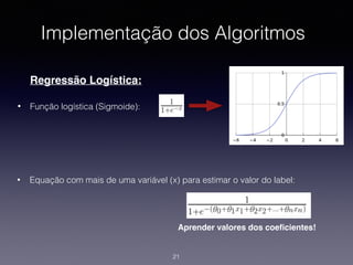 Implementação dos Algoritmos
Regressão Logística:
• Função logística (Sigmoide):
21
• Equação com mais de uma variável (x) para estimar o valor do label:
Aprender valores dos coeﬁcientes!
 
