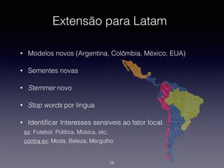 Extensão para Latam
• Modelos novos (Argentina, Colômbia, México, EUA)
• Sementes novas
• Stemmer novo
• Stop words por língua
• Identiﬁcar Interesses sensíveis ao fator local:
ex: Futebol, Política, Música, etc.
contra ex: Moda, Beleza, Mergulho
28
 