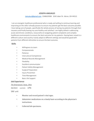 JOSEPH AMUKUZI
Jamukuzi@gmail.com 2348639308 3242 Jaber Dr .Akron, OH 44312
I am an energetic healthcare professional who is ready and willing to continue learning and
improving on the skills I already possess to ensure my patients get the best outcome possible.
I love taking care of people, specifically the whole process of seeing my patients through their
recovery and finally leaving my care healthy and satisfied. I am highly skilled in addressing
acute and chronic conditions, resourceful at navigating patient complaints and complex
healthcare environments to ensure the best outcome for my patients. Having been raised in a
different culture and country I easily adapt to different settings and would be good with
patients from different ethnicities to ensure the best outcome.
Skills
• Willingness to Learn
• Compassionate
• Patience
• Intercultural Competence
• Medical Records Management
• Flexibility
• Excellent communicator
• Patient Safety Management
• Surgical Preparation
• Injury Prevention
• Time Management
• Basic Life Support
Job Experience
The Briarwood / Stow, Ohio
06/2022- current. LPN-
SNF unit
• Monitor and record patient’s vital signs.
• Administer medications on a timely basis according to the physician’s
instructions.
• Collected lab specimens.
 