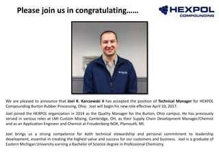 Photo
Please join us in congratulating……
We are pleased to announce that Joel R. Karczewski II has accepted the position of Technical Manager for HEXPOL
Compounding Burton Rubber Processing, Ohio. Joel will begin his new role effective April 10, 2017.
Joel joined the HEXPOL organization in 2014 as the Quality Manager for the Burton, Ohio campus. He has previously
served in various roles at LMI Custom Mixing, Cambridge, OH, as their Supply Chain Development Manager/Chemist
and as an Application Engineer and Chemist at Freudenberg-NOK, Plymouth, MI.
Joel brings us a strong competence for both technical stewardship and personal commitment to leadership
development, essential in creating the highest value and success for our customers and business. Joel is a graduate of
Eastern Michigan University earning a Bachelor of Science degree in Professional Chemistry.
 