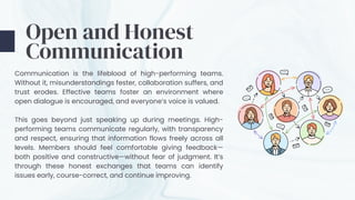 Communication is the lifeblood of high-performing teams.
Without it, misunderstandings fester, collaboration suffers, and
trust erodes. Effective teams foster an environment where
open dialogue is encouraged, and everyone’s voice is valued.
This goes beyond just speaking up during meetings. High-
performing teams communicate regularly, with transparency
and respect, ensuring that information flows freely across all
levels. Members should feel comfortable giving feedback—
both positive and constructive—without fear of judgment. It’s
through these honest exchanges that teams can identify
issues early, course-correct, and continue improving.
Open and Honest
Communication
 
