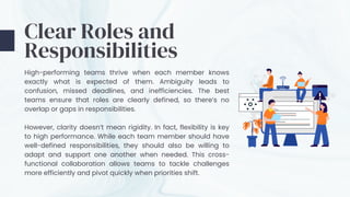 Clear Roles and
Responsibilities
High-performing teams thrive when each member knows
exactly what is expected of them. Ambiguity leads to
confusion, missed deadlines, and inefficiencies. The best
teams ensure that roles are clearly defined, so there’s no
overlap or gaps in responsibilities.
However, clarity doesn’t mean rigidity. In fact, flexibility is key
to high performance. While each team member should have
well-defined responsibilities, they should also be willing to
adapt and support one another when needed. This cross-
functional collaboration allows teams to tackle challenges
more efficiently and pivot quickly when priorities shift.
 