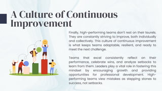 A Culture of Continuous
Improvement
Finally, high-performing teams don’t rest on their laurels.
They are constantly striving to improve, both individually
and collectively. This culture of continuous improvement
is what keeps teams adaptable, resilient, and ready to
meet the next challenge.
Teams that excel consistently reflect on their
performance, celebrate wins, and analyze setbacks to
learn from them. Leaders play a vital role in fostering this
mindset by encouraging growth and providing
opportunities for professional development. High-
performing teams view mistakes as stepping stones to
success, not setbacks.
 