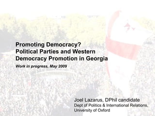 Promoting Democracy?
Political Parties and Western
Democracy Promotion in Georgia
Work in progress, May 2009




                             Joel Lazarus, DPhil candidate
                             Dept of Politics & International Relations,
                             University of Oxford
 