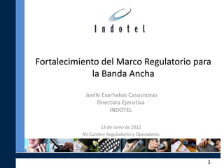 Fortalecimiento del Marco Regulatorio para
             la Banda Ancha

            Joelle Exarhakos Casasnovas
                 Directora Ejecutiva
                      INDOTEL

                  13 de Junio de 2012
           XV Cumbre Reguladores y Operadores




                                                1
 