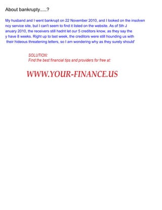 About bankrupty.....?
My husband and I went bankrupt on 22 November 2010, and I looked on the insolven
ncy service site, but I can't seem to find it listed on the website. As of 5th J
anuary 2010, the receivers still hadnt let our 5 creditors know, as they say the
y have 8 weeks. Right up to last week, the creditors were still hounding us with
their hideous threatening letters, so I am wondering why as they surely should'

 