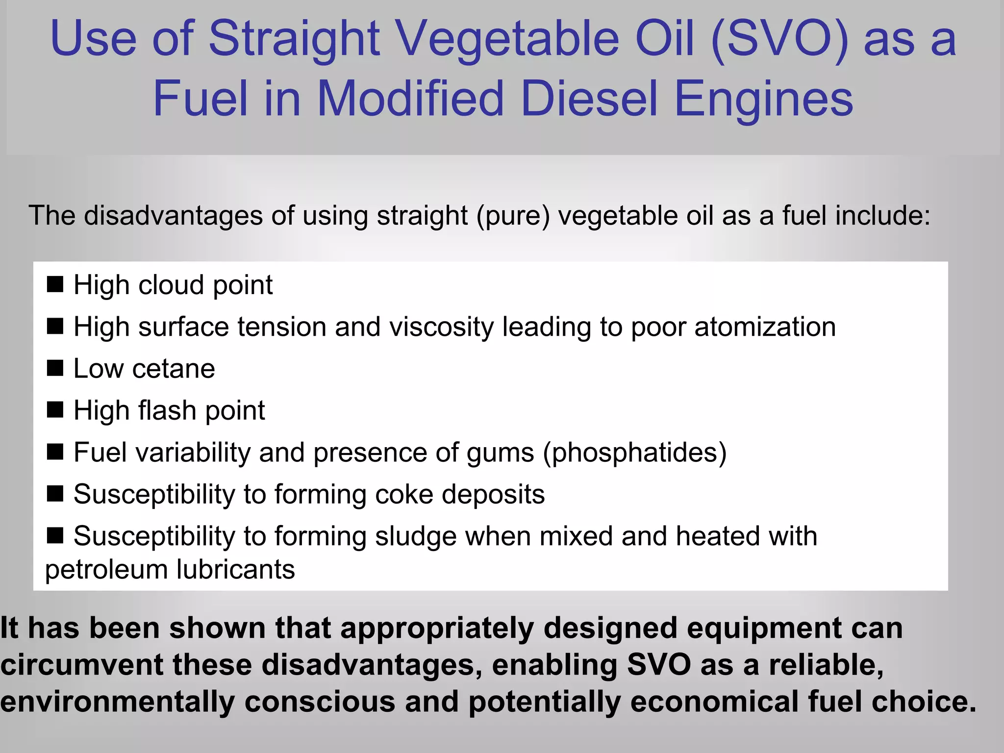 Use of Straight Vegetable Oil (SVO) as a
       Fuel in Modified Diesel Engines

 The disadvantages of using straight (pure) vegetable oil as a fuel include:

    High cloud point
    High surface tension and viscosity leading to poor atomization
    Low cetane
    High flash point
    Fuel variability and presence of gums (phosphatides)
    Susceptibility to forming coke deposits
    Susceptibility to forming sludge when mixed and heated with
  petroleum lubricants

It has been shown that appropriately designed equipment can
circumvent these disadvantages, enabling SVO as a reliable,
environmentally conscious and potentially economical fuel choice.
 