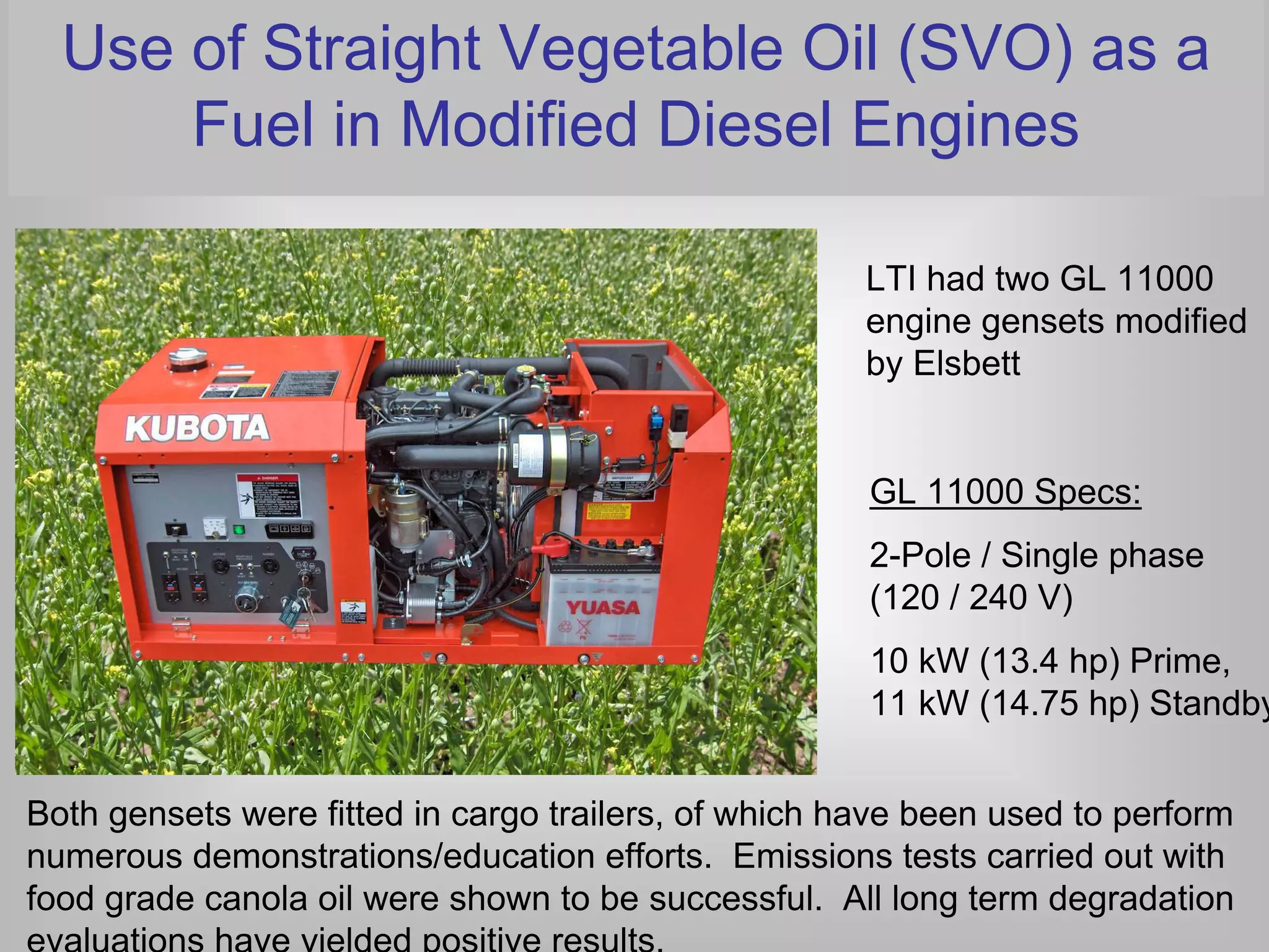 Use of Straight Vegetable Oil (SVO) as a
      Fuel in Modified Diesel Engines

                                                      LTI had two GL 11000
                                                      engine gensets modified
                                                      by Elsbett


                                                      GL 11000 Specs:
                                                      2-Pole / Single phase
                                                      (120 / 240 V)
                                                      10 kW (13.4 hp) Prime,
                                                      11 kW (14.75 hp) Standby


Both gensets were fitted in cargo trailers, of which have been used to perform
numerous demonstrations/education efforts. Emissions tests carried out with
food grade canola oil were shown to be successful. All long term degradation
evaluations have yielded positive results.
 