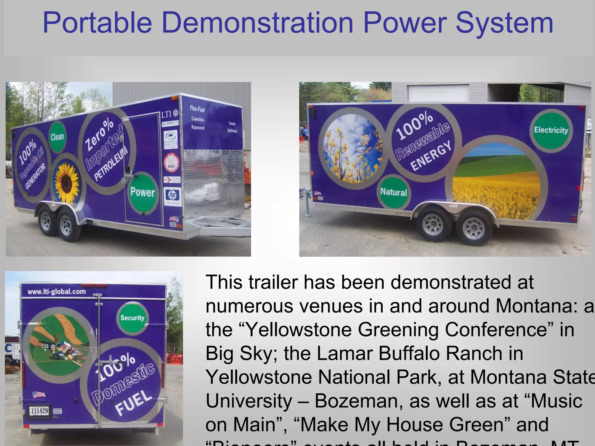 Portable Demonstration Power System




           This trailer has been demonstrated at
           numerous venues in and around Montana: at
           the “Yellowstone Greening Conference” in
           Big Sky; the Lamar Buffalo Ranch in
           Yellowstone National Park, at Montana State
           University – Bozeman, as well as at “Music
           on Main”, “Make My House Green” and
           “Bioneers” events all held in Bozeman, MT.
 