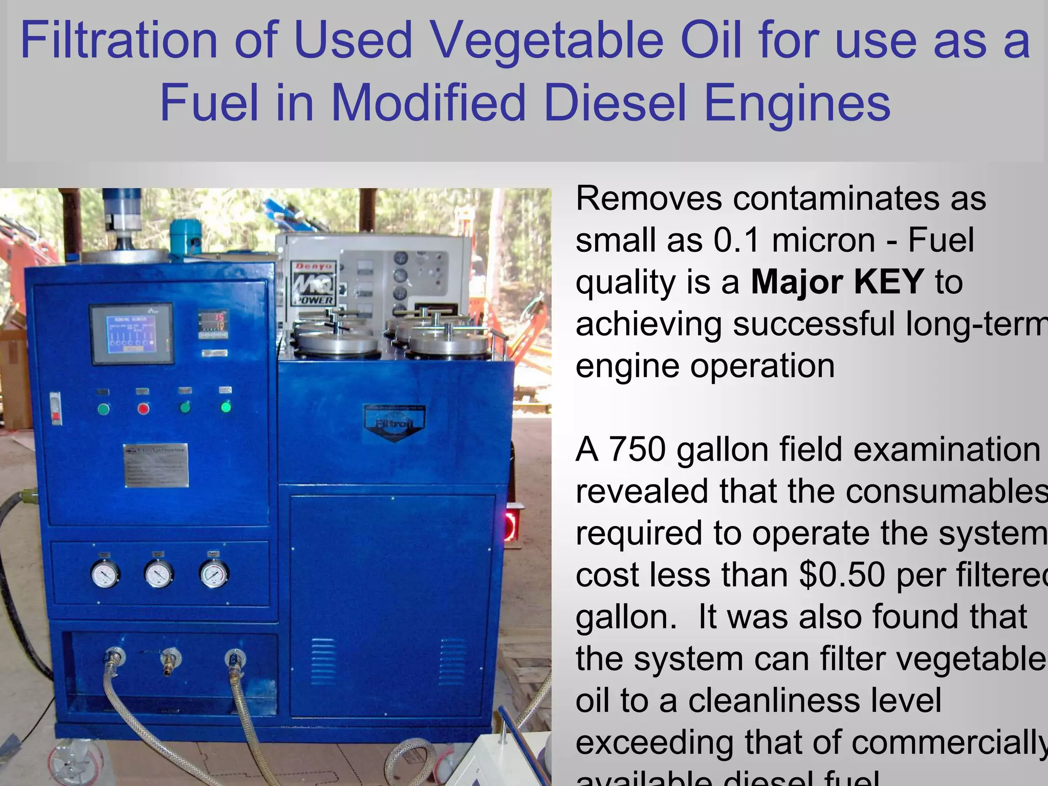 Filtration of Used Vegetable Oil for use as a
        Fuel in Modified Diesel Engines
                        Removes contaminates as
                        small as 0.1 micron - Fuel
                        quality is a Major KEY to
                        achieving successful long-term
                        engine operation

                        A 750 gallon field examination
                        revealed that the consumables
                        required to operate the system
                        cost less than $0.50 per filtered
                        gallon. It was also found that
                        the system can filter vegetable
                        oil to a cleanliness level
                        exceeding that of commercially
                        available diesel fuel.
 