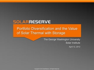 Copyright © 2012 SolarReserve. All Rights Reserved.
Portfolio Diversification and the Value
of Solar Thermal with Storage
The George Washington University
Solar Institute
April 12, 2012
 