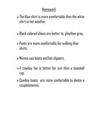 Homework
The blue shirt is more comfortable than the white
shirt in hot weather.
Black colored shoes are better to, playthan gray.
Pants are more comfortable for walking than
skirts.
Minnes use boots and hot slippers.
A cowboy hat is better for sun than a baseball
cap.
Cowboy boots are more confortable to dance a
coupletotennis.
 