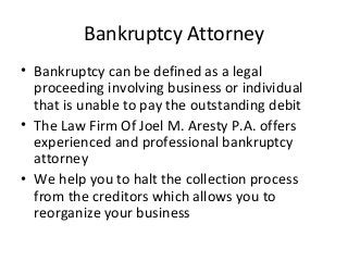Bankruptcy Attorney 
• Bankruptcy can be defined as a legal 
proceeding involving business or individual 
that is unable to pay the outstanding debit 
• The Law Firm Of Joel M. Aresty P.A. offers 
experienced and professional bankruptcy 
attorney 
• We help you to halt the collection process 
from the creditors which allows you to 
reorganize your business 
 