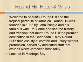 Round Hill Hotel & Villas




Welcome to beautiful Round Hill and the
tropical paradise of Jamaica. Round Hill was
founded in 1953 by John Pringle and his
fabulous wife Liz. Come and see the history
and tradition that made Round Hill the premier
destination in the Caribbean. Enjoy Round
Hill’s timeless style: comfort and luxury without
pretension, served by dedicated staff that
exudes warm Jamaican hospitality.
Located in Montego Bay

 