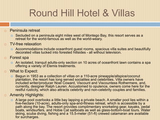 Round Hill Hotel & Villas


Peninsula retreat




TV-free relaxation




An isolated, tranquil adults-only section on 10 acres of oceanfront lawn contains a spa
offering a variety of Elemis treatments.

What to Expect:




Accommodations include oceanfront guest rooms, spacious villa suites and beautifully
decorated villas tucked into forested hillsides - all without television.

Forest spa




Secluded on a peninsula eight miles west of Montego Bay, this resort serves as a
retreat for the world-famous as well as the world-weary.

Begun in 1953 as a collection of villas on a 110-acre pineapple/allspice/coconut
plantation, the resort has long served socialites and celebrities. Villa owners have
included writer/producer Noel Coward, Viscount and Viscountess Rothermere, and,
currently, designer Ralph Lauren. Accustomed to opulence, owners come here for the
restful rusticity, which also attracts celebrity and non-celebrity couples and families.

Amenity Highlights:


A large pool overlooks a little bay lapping a private beach. A smaller pool lies within a
five-hectare (10-acre), adults-only spa-and-fitness retreat, which is accessible by a
path along the bay. The resort provides complimentary snorkeling gear, kayaks, pedal
boats, windsurfers, and Hobie Cat sailboats as well as glass-bottom-boat tours. Water
skiing, scuba diving, fishing and a 15.5-meter (51-ft) crewed catamaran are available
for surcharges.

 