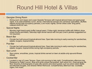 Round Hill Hotel & Villas


Georgian Dining Room




Special Nights




Circular bar built around tropical-almond tree. Open late morning to early evening for sandwiches,
salads, burgers, tropical drinks during high-occupancy periods.

Spa Lunch




Circular bar built around tropical-almond tree. Open late morning to early evening for sandwiches,
salads, burgers, tropical drinks.

Pool Bar




Monday-night beach-party buffet (casual wear). Friday-night Jamaican buffet with folkloric show
(dress shorts permitted). Saturday-night dinner-dance with live jazz (men's jackets suggested but
not required).

Beach Bar




Dining room and Upper and Lower Seaside Terraces with tropical-almond trees and sea/sunset
views. À la carte breakfast, lunch, dinner. International choices and Jamaican specialties. (Buffets
offered during high-occupancy periods.) Live music nightly. Dinner dress code: long pants,
collared shirts for men.

Spa cuisine, smoothies, juices, tropical drinks served on lawn at adults-only spa-and-fitness
retreat.

Cocktail Bar


Located in rear of Lower Terrace. Open mid-morning to late night. Complimentary afternoon tea.
Designed by Ralph Lauren. Blue-and-white striped banquettes, dark-wood trim, charcoal-gray tile
floor. Dozens of photographs of past villa owners and resort guests such as actors Clark Gable
and Michael Douglas, and director Alfred Hitchcock. Complimentary afternoon tea. Cocktails,
cigars, live music.

 