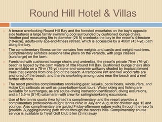 Round Hill Hotel & Villas










A terrace overlooking Round Hill Bay and the forested mountains on the bay's opposite
side features a large family swimming pool surrounded by cushioned lounge chairs.
Another pool measuring 8m in diameter (26 ft) overlooks the bay in the resort's 4-hectare
(10-acre), adults-only spa-and-fitness retreat, which is accessible by a 400m (437-yd) path
along the bay.
The complimentary fitness center contains free weights and cardio and weight machines.
Complimentary aerobics sessions take place on the veranda, with yoga classes
(surcharge) on the lawn.
Furnished with cushioned lounge chairs and umbrellas, the resort's private 75-m (76-yd)
beach is lapped by the calm waters of little Round Hill Bay. Cushioned lounge chairs also
are available on a 75-m (76-yd) stone-and-concrete walkway shaded by tropical almond
trees that extends from one end of the beach. A trampoline raft and two wood rafts are
anchored off the beach, and there's snorkeling among rocks near the beach and a reef
farther offshore.
The resort provides complimentary snorkeling gear, kayaks, pedal boats, windsurfers, and
Hobie Cat sailboats as well as glass-bottom-boat tours. Water skiing and fishing are
available for surcharges, as are scuba-diving instruction/certification, diving excursions,
and a 15.5-m (51-ft) catamaran with crew for sailing/snorkeling excursions.
Use of five tennis courts (two lighted) is complimentary, and the resort provides a
complimentary professional-taught tennis clinic in July and August for children age 12 and
younger. Also complimentary are guided Friday-afternoon nature walks through the resort's
grounds. A jogging/running path winds through the resort's hills. Complimentary shuttle
service is available to Tryall Golf Club 5 km (3 mi) away.

 