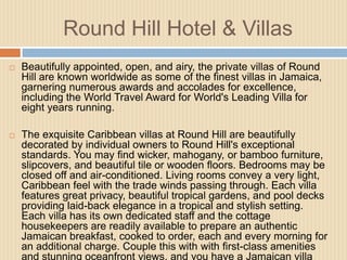 Round Hill Hotel & Villas


Beautifully appointed, open, and airy, the private villas of Round
Hill are known worldwide as some of the finest villas in Jamaica,
garnering numerous awards and accolades for excellence,
including the World Travel Award for World's Leading Villa for
eight years running.



The exquisite Caribbean villas at Round Hill are beautifully
decorated by individual owners to Round Hill's exceptional
standards. You may find wicker, mahogany, or bamboo furniture,
slipcovers, and beautiful tile or wooden floors. Bedrooms may be
closed off and air-conditioned. Living rooms convey a very light,
Caribbean feel with the trade winds passing through. Each villa
features great privacy, beautiful tropical gardens, and pool decks
providing laid-back elegance in a tropical and stylish setting.
Each villa has its own dedicated staff and the cottage
housekeepers are readily available to prepare an authentic
Jamaican breakfast, cooked to order, each and every morning for
an additional charge. Couple this with with first-class amenities
and stunning oceanfront views, and you have a Jamaican villa

 